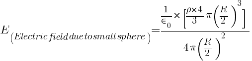 {E}_(Electric field due to small sphere) =  { 1 / in_0} * {[rho * 4 / 3 pi (R / 2)^3]} / {4 pi (R / 2)^2}
